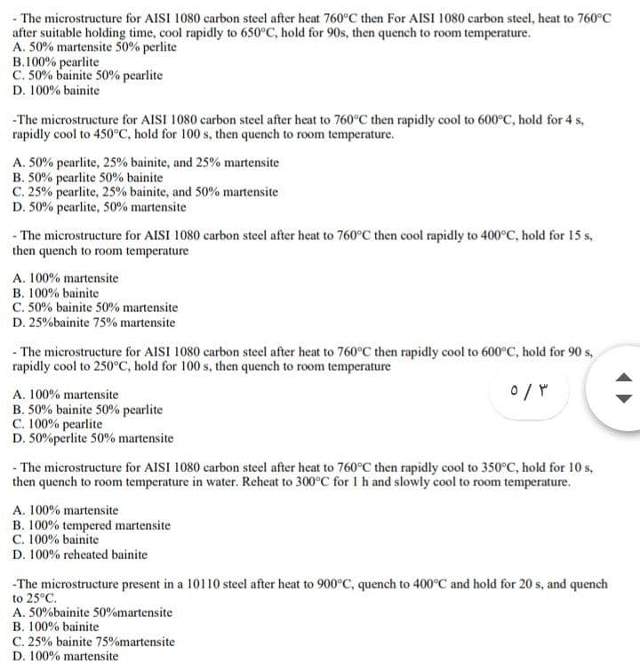 - The microstructure for AISI 1080 carbon steel after heat 760°C then For AISI 1080 carbon steel, heat to 760°C
after suitable holding time, cool rapidly to 650°C, hold for 90s, then quench to room temperature.
A. 50% martensite 50% perlite
B.100% pearlite
C. 50% bainite 50% pearlite
D. 100% bainite
-The microstructure for AISI 1080 carbon steel after heat to 760°C then rapidly cool to 600°C, hold for 4 s,
rapidly cool to 450°C, hold for 100 s, then quench to room temperature.
A. 50% pearlite, 25% bainite, and 25% martensite
B. 50% pearlite 50% bainite
C. 25% pearlite, 25% bainite, and 50% martensite
D. 50% pearlite, 50% martensite
- The microstructure for AISI 1080 carbon steel after heat to 760°C then cool rapidly to 400°C, hold for 15 s,
then quench to room temperature
A. 100% martensite
B. 100% bainite
C. 50% bainite 50% martensite
D. 25%bainite 75% martensite
- The microstructure for AISI 1080 carbon steel after heat to 760°C then rapidly cool to 600°C, hold for 90 s,
rapidly cool to 250°C, hold for 100 s, then quench to room temperature
A. 100% martensite
B. 50% bainite 50% pearlite
C. 100% pearlite
D. 50%perlite 50% martensite
- The microstructure for AISI 1080 carbon steel after heat to 760°C then rapidly cool to 350°C, hold for 10 s,
then quench to room temperature in water. Reheat to 300°C for 1h and slowly cool to room temperature.
A. 100% martensite
B. 100% tempered martensite
C. 100% bainite
D. 100% reheated bainite
-The microstructure present in a 10110 steel after heat to 900°C, quench to 400°C and hold for 20 s, and quench
to 25°C.
A. 50%bainite 50%martensite
B. 100% bainite
C. 25% bainite 75%martensite
D. 100% martensite
