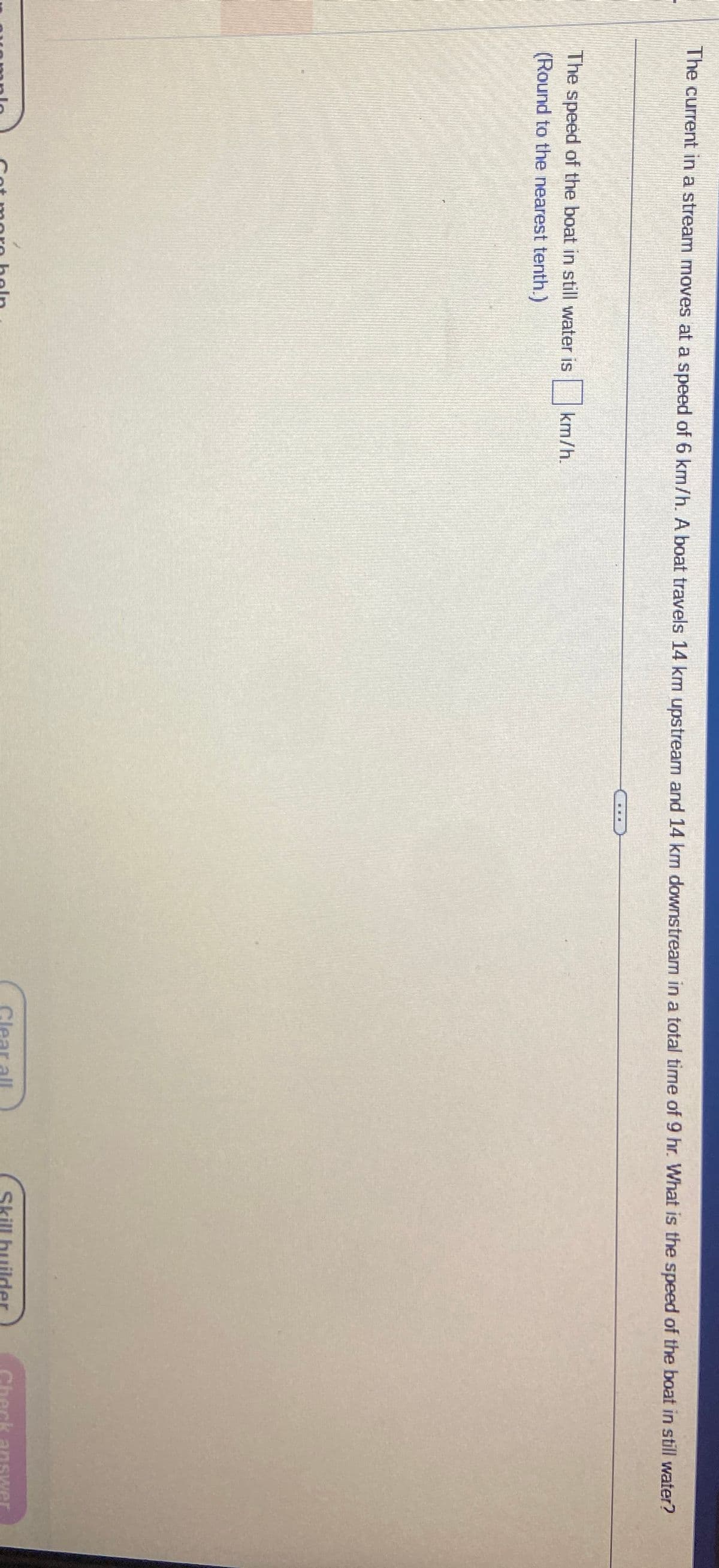 The current in a stream moves at a speed of 6 km/h. A boat travels 14 km upstream and 14 km downstream in a total time of 9 hr. What is the speed of the boat in still water?
The speed of the boat in still water is
(Round to the nearest tenth.)
km/h.
ot more help
Clear all
Skill builder
Check answer