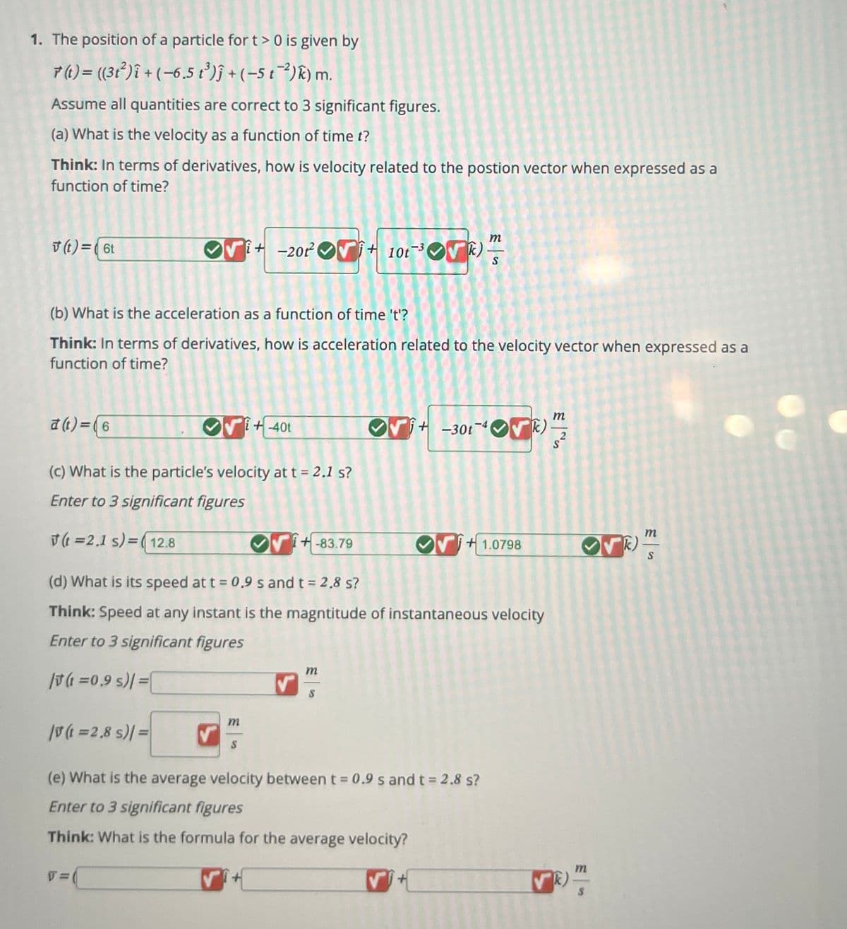 1. The position of a particle for t> 0 is given by
7(t) = ((312) + (-6.5 t³)+(-5 t)) m.
Assume all quantities are correct to 3 significant figures.
(a) What is the velocity as a function of time t?
Think: In terms of derivatives, how is velocity related to the postion vector when expressed as a
function of time?
v(t)=(6t
m
+-20+10t
OV
k)
S
(b) What is the acceleration as a function of time 't'?
Think: In terms of derivatives, how is acceleration related to the velocity vector when expressed as a
function of time?
a(t)=(6
+-40t
(c) What is the particle's velocity at t = 2.1 s?
Enter to 3 significant figures
m
+-301-4)
(t=2,1 s)=(12.8
+-83.79
(d) What is its speed at t = 0.9 s and t = 2.8 s?
+1.0798
k)
S
Think: Speed at any instant is the magntitude of instantaneous velocity
Enter to 3 significant figures
(=0.9 s)/=
m
/v (t =2,8 s)/=
m
(e) What is the average velocity between t = 0.9 s and t = 2.8 s?
Enter to 3 significant figures
Think: What is the formula for the average velocity?
T=
k