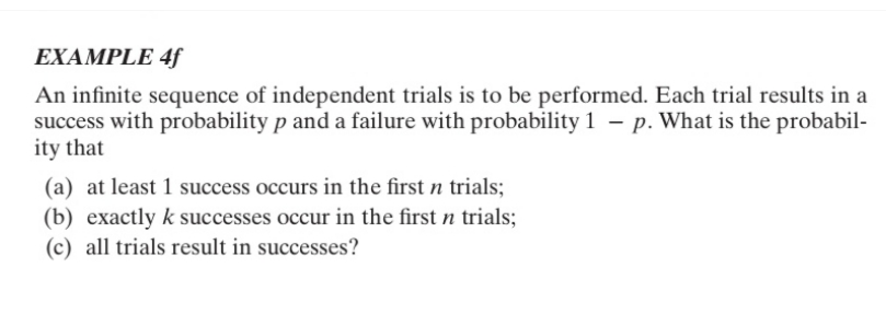 EXAMPLE 4f
An infinite sequence of independent trials is to be performed. Each trial results in a
success with probability p and a failure with probability 1 - p. What is the probabil-
ity that
(a) at least 1 success occurs in the first n trials;
(b) exactly k successes occur in the first n trials;
(c) all trials result in successes?