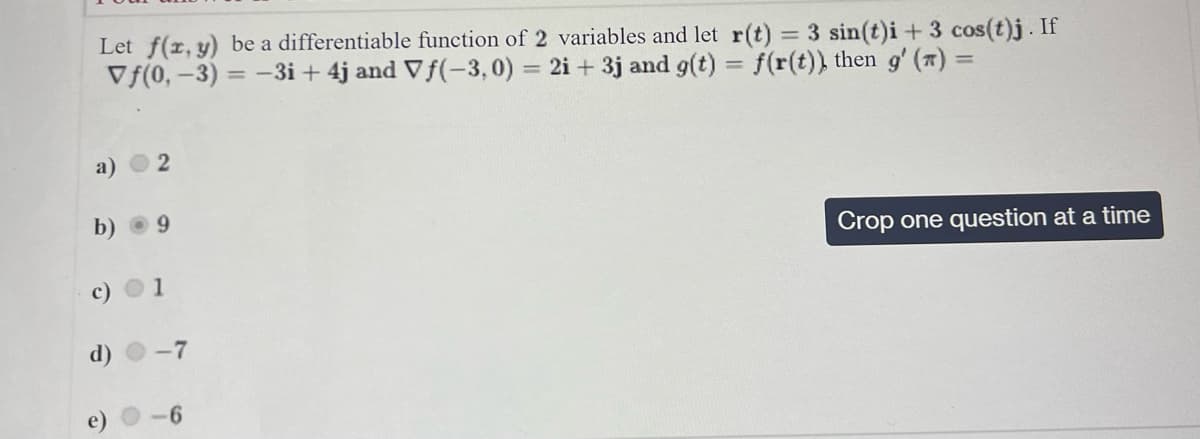 Let f(x, y) be a differentiable function of 2 variables and let r(t) = 3 sin(t)i + 3 cos(t)j. If
Vf(0, -3) = -3i+ 4j and Vƒ(-3,0) = 2i +3j and g(t) = f(r(t)), then g'(x) =
2
b) 9
d)
1
-7
-6
Crop one question at a time