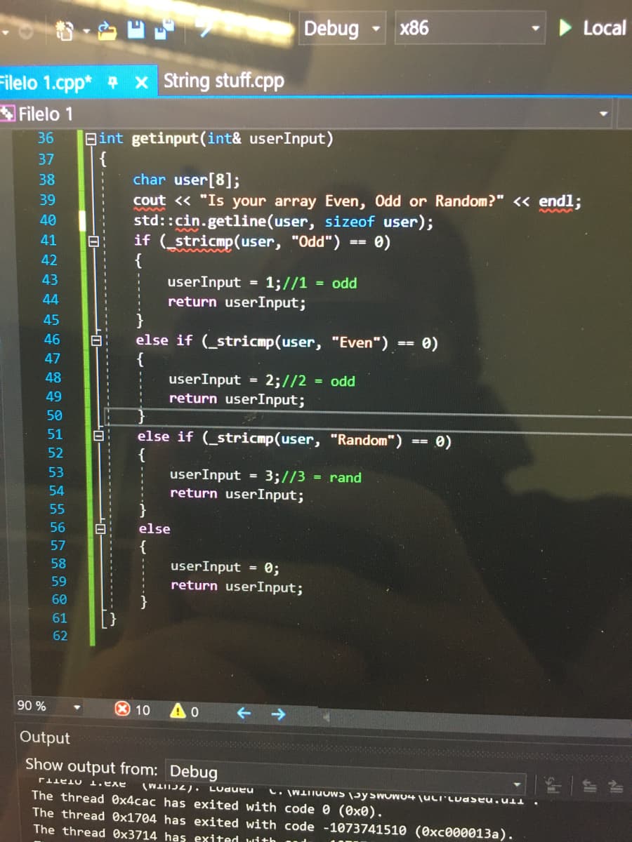 Debug
x86
Local
Filelo 1.cpp* x String stuff.cpp
Filelo 1
36
Bint getinput (int& userInput)
{
char user[8];
cout << "Is your array Even, Odd or Random?" < endl;
std::cin.getline(user, sizeof user);
if (stricmp(user, "Odd") == 0)
{
37
38
39
40
41
42
43
userInput
return userInput;
= 1;//1
= odd
44
45
46
else if (_stricmp(user, "Even") -
e)
47
48
userInput = 2;//2
return userInput;
= odd
49
50
51
else if (_stricmp(user, "Random")
{
userInput = 3;//3
return userInput;
}
52
53
= rand
54
55
56
else
57
{
58
userInput = 0;
return userInput;
59
60
61
62
90 %
X 10
Output
Show output from: Debug
aYa'T OTATTJ
LUdueu
C. WLIIUUWS \JYSWUWU4 juLI'Luaseu.ull
The thread Ox4cac has exited with code 0 (0x0).
The thread Ox1704 has exited with code -1073741510 (0xc000013a).
The thread Ox3714 has exited with
-------------
--------------
