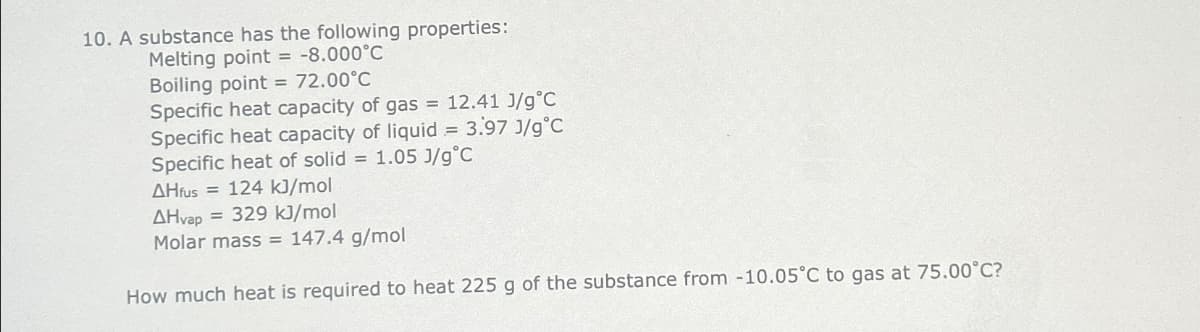 10. A substance has the following properties:
Melting point = -8.000°C
Boiling point = 72.00°C
Specific heat capacity of gas = 12.41 J/g °C
Specific heat capacity of liquid = 3.97 J/g°C
Specific heat of solid = 1.05 J/g °C
AHfus = 124 kJ/mol
AHvap = 329 kJ/mol
Molar mass = 147.4 g/mol
How much heat is required to heat 225 g of the substance from -10.05°C to gas at 75.00°C?