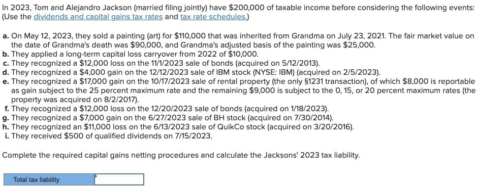 In 2023, Tom and Alejandro Jackson (married filing jointly) have $200,000 of taxable income before considering the following events:
(Use the dividends and capital gains tax rates and tax rate schedules.)
a. On May 12, 2023, they sold a painting (art) for $110,000 that was inherited from Grandma on July 23, 2021. The fair market value on
the date of Grandma's death was $90,000, and Grandma's adjusted basis of the painting was $25,000.
b. They applied a long-term capital loss carryover from 2022 of $10,000.
c. They recognized a $12,000 loss on the 11/1/2023 sale of bonds (acquired on 5/12/2013).
d. They recognized a $4,000 gain on the 12/12/2023 sale of IBM stock (NYSE: IBM) (acquired on 2/5/2023).
e. They recognized a $17,000 gain on the 10/17/2023 sale of rental property (the only $1231 transaction), of which $8,000 is reportable
as gain subject to the 25 percent maximum rate and the remaining $9,000 is subject to the 0, 15, or 20 percent maximum rates (the
property was acquired on 8/2/2017).
f. They recognized a $12,000 loss on the 12/20/2023 sale of bonds (acquired on 1/18/2023).
g. They recognized a $7,000 gain on the 6/27/2023 sale of BH stock (acquired on 7/30/2014).
h. They recognized an $11,000 loss on the 6/13/2023 sale of QuikCo stock (acquired on 3/20/2016).
i. They received $500 of qualified dividends on 7/15/2023.
Complete the required capital gains netting procedures and calculate the Jacksons' 2023 tax liability.
Total tax liability