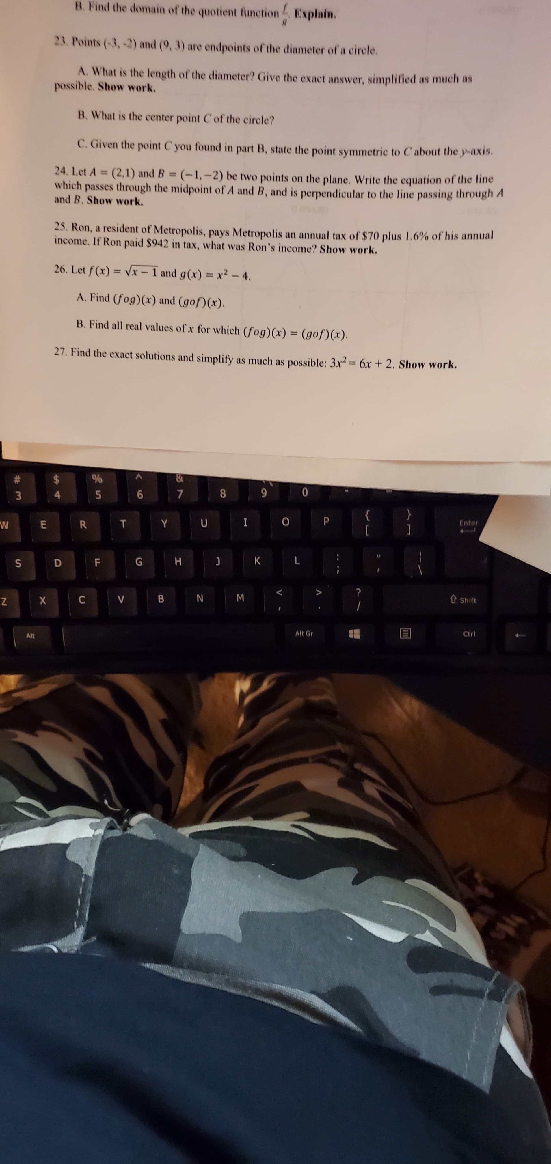 B. Find the domain of the quotient function Explain.
23. Points (-3,2) and (9, 3) are endpoints of the diameter of a circle.
A. What is the length of the diameter? Give the exact answer, simplified as much as
possible. Show work.
B. What is the center point C of the circle?
C. Given the point C you found in part B, state the point symmetric to C about the y-axis.
24. Let A (2,1) and B (-1,-2) be two points on the plane. Write the equation of the line
which passes through the midpoint of A and B, and is perpendicular to the line passing through A
and B. Show work.
%3D
%3D
25. Ron, a resident of Metropolis, pays Metropolis an annual tax of $70 plus 1.6% of his annual
income. If Ron paid $942 in tax, what was Ron's income? Show work.
26. Let f (x) = Vx – 1 and g(x) = x² – 4.
%3D
A. Find (fog)(x) and (gof)(x).
B. Find all real values of x for which (fog)(x) = (gof)(x).
%3D
27. Find the exact solutions and simplify as much as possible: 3x²= 6x + 2. Show work.
%24
6
8
}
Y U
Enter
D F
H.
B N M
t Shift
Alt
Alt Gr
Ctrl
