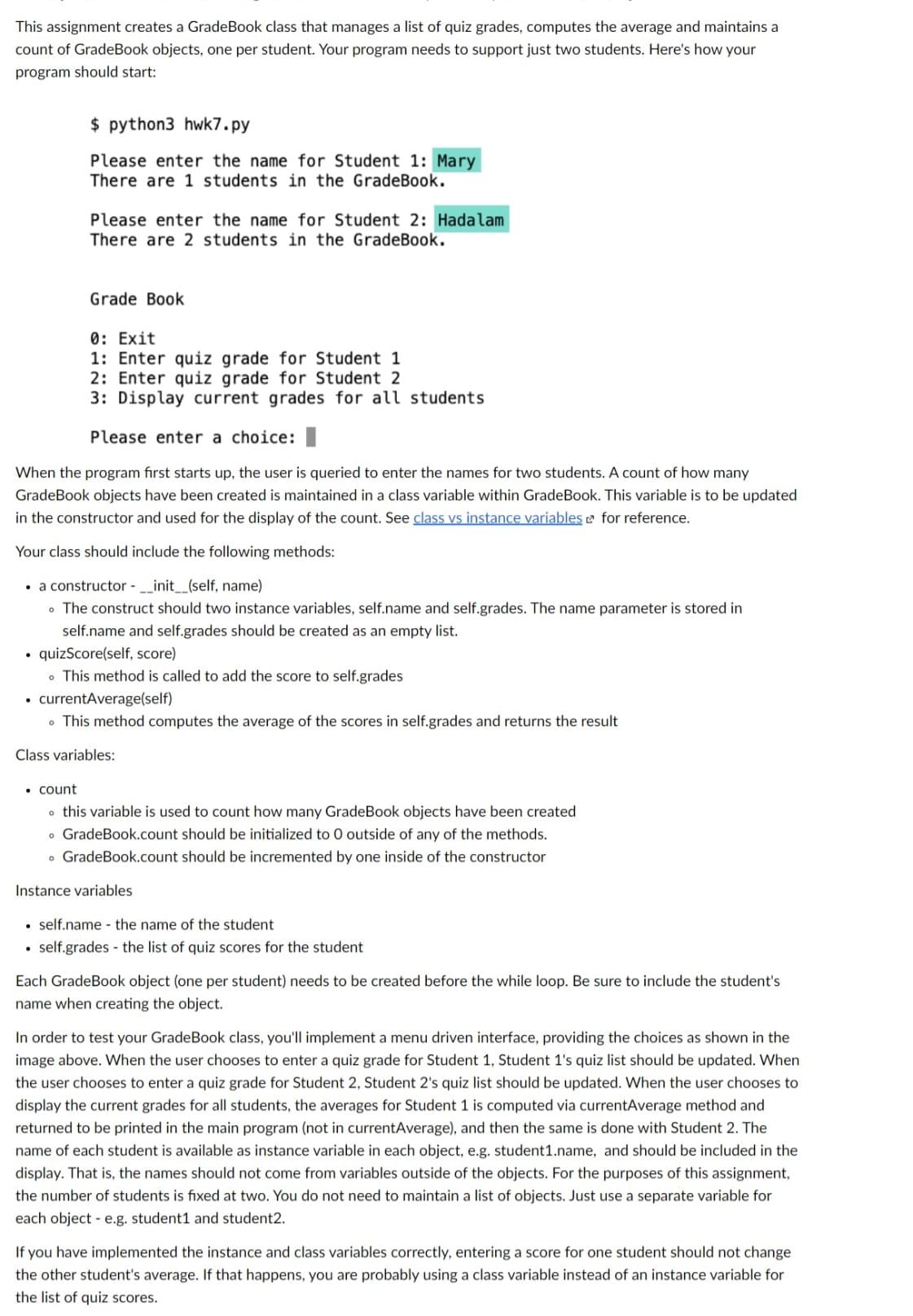 This assignment creates a GradeBook class that manages a list of quiz grades, computes the average and maintains a
count of GradeBook objects, one per student. Your program needs to support just two students. Here's how your
program should start:
$ python3 hwk7.py
Please enter the name for Student 1: Mary
There are 1 students in the GradeBook.
Please enter the name for Student 2: Hadalam
There are 2 students in the GradeBook.
• count
Grade Book
0: Exit
1: Enter quiz grade for Student 1
2: Enter quiz grade for Student 2
3: Display current grades for all students.
Please enter a choice:
When the program first starts up, the user is queried to enter the names for two students. A count of how many
GradeBook objects have been created is maintained in a class variable within GradeBook. This variable is to be updated
in the constructor and used for the display of the count. See class vs instance variables for reference.
Your class should include the following methods:
• a constructor - __init__(self, name)
. The construct should two instance variables, self.name and self.grades. The name parameter is stored in
self.name and self.grades should be created as an empty list.
quizScore(self, score)
. This method is called to add the score to self.grades
• currentAverage(self)
• This method computes the average of the scores in self.grades and returns the result
Class variables:
this variable is used to count how many GradeBook objects have been created
GradeBook.count should be initialized to O outside of any of the methods.
o GradeBook.count should be incremented by one inside of the constructor
Instance variables
self.name the name of the student
• self.grades the list of quiz scores for the student
Each GradeBook object (one per student) needs to be created before the while loop. Be sure to include the student's
name when creating the object.
In order to test your GradeBook class, you'll implement a menu driven interface, providing the choices as shown in the
image above. When the user chooses to enter a quiz grade for Student 1, Student 1's quiz list should be updated. When
the user chooses to enter a quiz grade for Student 2, Student 2's quiz list should be updated. When the user chooses to
display the current grades for all students, the averages for Student 1 is computed via currentAverage method and
returned to be printed in the main program (not in currentAverage), and then the same is done with Student 2. The
name of each student is available as instance variable in each object, e.g. student1.name, and should be included in the
display. That is, the names should not come from variables outside of the objects. For the purposes of this assignment,
the number of students is fixed at two. You do not need to maintain a list of objects. Just use a separate variable for
each objecte.g. student1 and student2.
If you have implemented the instance and class variables correctly, entering a score for one student should not change
the other student's average. If that happens, you are probably using a class variable instead of an instance variable for
the list of quiz scores.