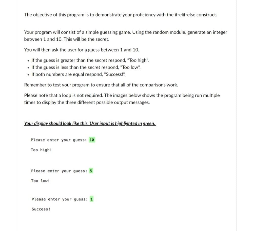 The objective of this program is to demonstrate your proficiency with the if-elif-else construct.
Your program will consist of a simple guessing game. Using the random module, generate an integer
between 1 and 10. This will be the secret.
You will then ask the user for a guess between 1 and 10.
. If the guess is greater than the secret respond, "Too high".
• If the guess is less than the secret respond, "Too low".
. If both numbers are equal respond, "Success!".
Remember to test your program to ensure that all of the comparisons work.
Please note that a loop is not required. The images below shows the program being run multiple
times to display the three different possible output messages.
Your display should look like this. User input is highlighted in green.
Please enter your guess: 10
Too high!
Please enter your guess: 5
Too low!
Please enter your guess: 1
Success!