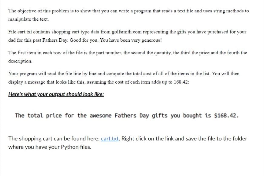 The objective of this problem is to show that you can write a program that reads a text file and uses string methods to
manipulate the text.
File cart.txt contains shopping cart type data from golfsmith.com representing the gifts you have purchased for your
dad for this past Fathers Day. Good for you. You have been very generous!
The first item in each row of the file is the part number, the second the quantity, the third the price and the fourth the
description.
Your program will read the file line by line and compute the total cost of all of the items in the list. You will then
display a message that looks like this, assuming the cost of each item adds up to 168.42:
Here's what your output should look like:
The total price for the awesome Fathers Day gifts you bought is $168.42.
The shopping cart can be found here: cart.txt. Right click on the link and save the file to the folder
where you have your Python files.