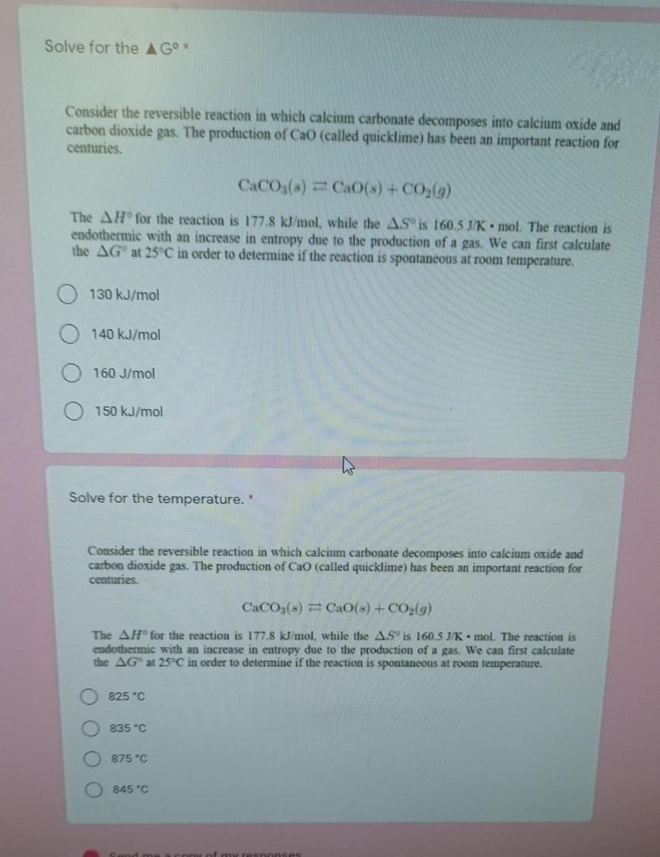 Solve for the AGo*
Consider the reversible reaction in which calcium carbonate decomposes into calcium oxide and
carbon dioxide gas. The production of CaO (called quicklime) has been an important reaction for
centuries.
CACO3(s) CaO(s) + CO,(g)
The AH for the reaction is 177.8 kJ/mol, while the AS is 160.5 J/K mol. The reaction is
endothermic with an increase in entropy due to the production of a gas. We can first calculate
the AG at 25°C in order to determine if the reaction is spontaneous at room temperature.
130 kJ/mol
140 kJ/mol
160 J/mol
150 kJ/mol
Solve for the temperature. *
Consider the reversible reaction in which calcium carbonate decomposes into calcium oxide and
carbon dioxide gas. The production of Cao (called quicklime) has been an important reaction for
centuries.
CACO3(s) CaO(s) +CO2(g)
The AH for the reaction is 177.8 kl/mol, while the AS is 160.5 J/K mol. The reaction is
endothermic with an increase in entropy due to the production of a gas. We can first calculate
the AG at 25°C in order to determine if the reaction is spontaneous at room temperature.
825 °C
835 °C
875 °C
845 °C
