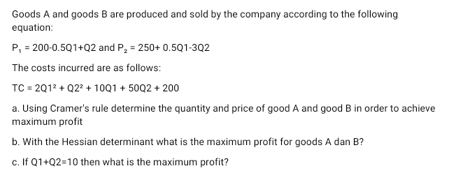 Goods A and goods B are produced and sold by the company according to the following
equation:
P₁ = 200-0.5Q1+Q2 and P₂ = 250+ 0.5Q1-3Q2
The costs incurred are as follows:
TC = 201² + Q2² + 10Q1 +50Q2 + 200
a. Using Cramer's rule determine the quantity and price of good A and good B in order to achieve
maximum profit
b. With the Hessian determinant what is the maximum profit for goods A dan B?
c. If Q1+Q2=10 then what is the maximum profit?