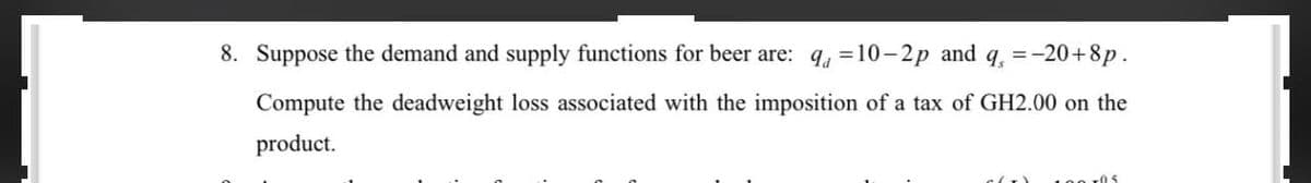 8. Suppose the demand and supply functions for beer are: q=10-2p and q = -20+8p.
Compute the deadweight loss associated with the imposition of a tax of GH2.00 on the
product.
(T)
100 105