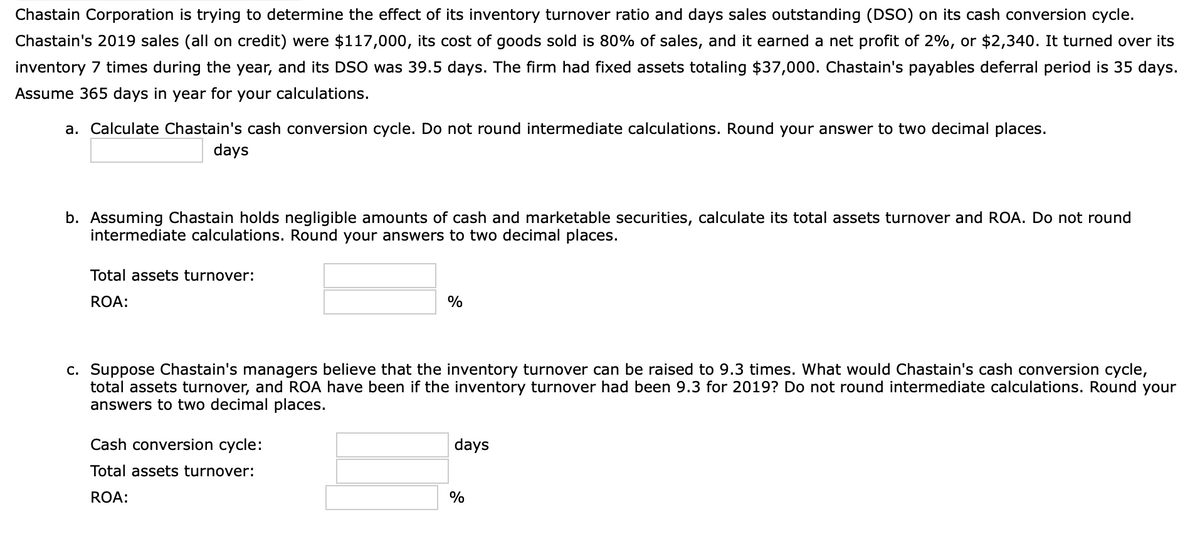 Chastain Corporation is trying to determine the effect of its inventory turnover ratio and days sales outstanding (DSO) on its cash conversion cycle.
Chastain's 2019 sales (all on credit) were $117,000, its cost of goods sold is 80% of sales, and it earned a net profit of 2%, or $2,340. It turned over its
inventory 7 times during the year, and its DSO was 39.5 days. The firm had fixed assets totaling $37,000. Chastain's payables deferral period is 35 days.
Assume 365 days in year for your calculations.
a. Calculate Chastain's cash conversion cycle. Do not round intermediate calculations. Round your answer to two decimal places.
days
b. Assuming Chastain holds negligible amounts of cash and marketable securities, calculate its total assets turnover and ROA. Do not round
intermediate calculations. Round your answers to two decimal places.
Total assets turnover:
ROA:
%
c. Suppose Chastain's managers believe that the inventory turnover can be raised to 9.3 times. What would Chastain's cash conversion cycle,
total assets turnover, and ROA have been if the inventory turnover had been 9.3 for 2019? Do not round intermediate calculations. Round your
answers to two decimal places.
Cash conversion cycle:
days
Total assets turnover:
ROA:
%
