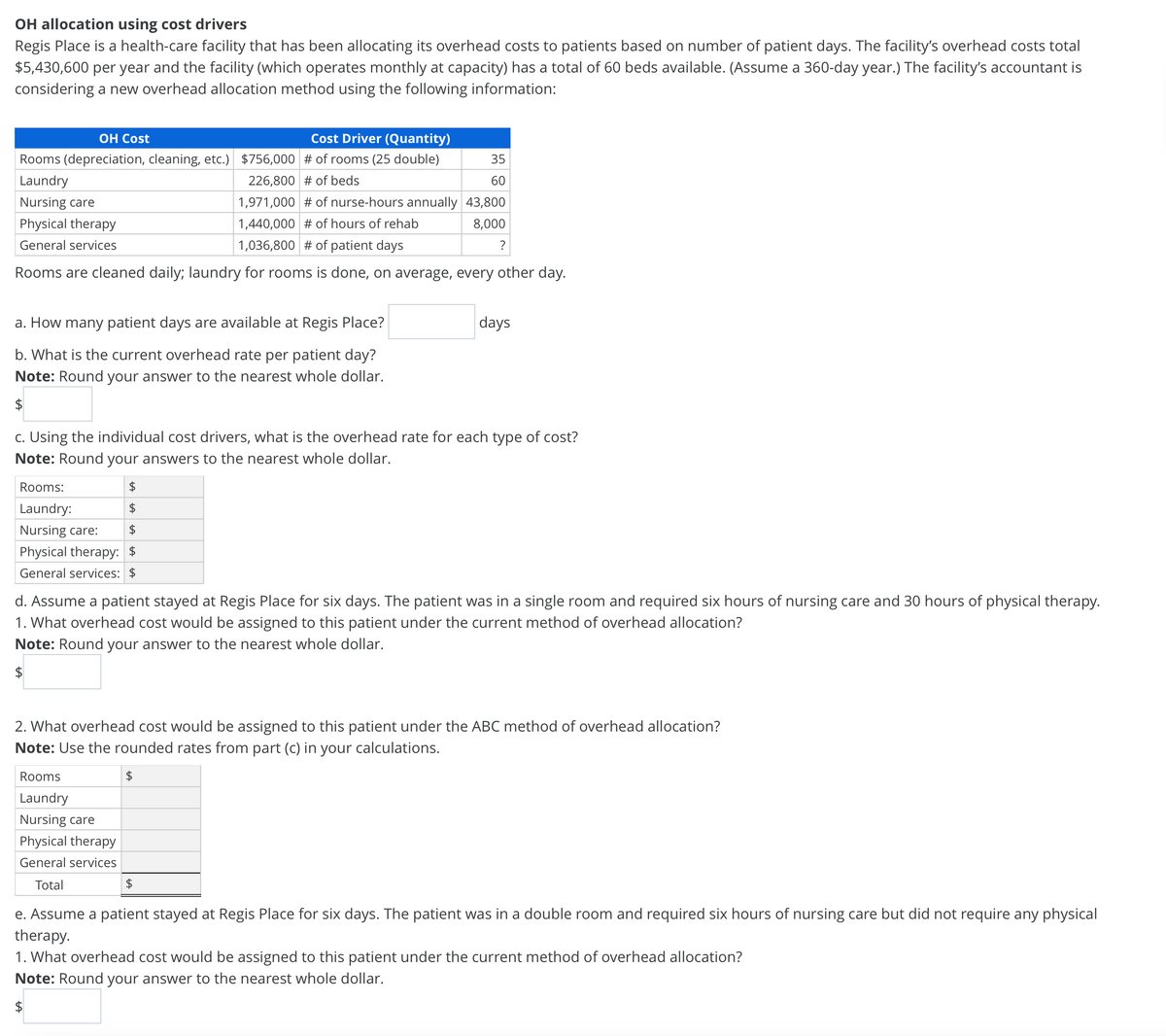 OH allocation using cost drivers
Regis Place is a health-care facility that has been allocating its overhead costs to patients based on number of patient days. The facility's overhead costs total
$5,430,600 per year and the facility (which operates monthly at capacity) has a total of 60 beds available. (Assume a 360-day year.) The facility's accountant is
considering a new overhead allocation method using the following information:
ОН Cost
Cost Driver (Quantity)
Rooms (depreciation, cleaning, etc.) $756,000 # of rooms (25 double)
35
Laundry
226,800 # of beds
60
Nursing care
1,971,000 # of nurse-hours annually 43,800
Physical therapy
1,440,000 # of hours of rehab
8,000
General services
1,036,800 # of patient days
?
Rooms are cleaned daily; laundry for rooms is done, on average, every other day.
a. How many patient days are available at Regis Place?
days
b. What is the current overhead rate per patient day?
Note: Round your answer to the nearest whole dollar.
c. Using the individual cost drivers, what is the overhead rate for each type of cost?
Note: Round your answers to the nearest whole dollar.
Rooms:
2$
Laundry:
2$
Nursing care:
Physical therapy: $
General services: $
d. Assume a patient stayed at Regis Place for six days. The patient was in a single room and required six hours of nursing care and 30 hours of physical therapy.
1. What overhead cost would be assigned to this patient under the current method of overhead allocation?
Note: Round your answer to the nearest whole dollar.
2. What overhead cost would be assigned to this patient under the ABC method of overhead allocation?
Note: Use the rounded rates from part (c) in your calculations.
Rooms
2$
Laundry
Nursing care
Physical therapy
General services
Total
2$
e. Assume a patient stayed at Regis Place for six days. The patient was in a double room and required six hours of nursing care but did not require any physical
therapy.
1. What overhead cost would be assigned to this patient under the current method of overhead allocation?
Note: Round your answer to the nearest whole dollar.
