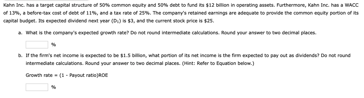 Kahn Inc. has a target capital structure of 50% common equity and 50% debt to fund its $12 billion in operating assets. Furthermore, Kahn Inc. has a WACC
of 13%, a before-tax cost of debt of 11%, and a tax rate of 25%. The company's retained earnings are adequate to provide the common equity portion of its
capital budget. Its expected dividend next year (D1) is $3, and the current stock price is $25.
a. What is the company's expected growth rate? Do not round intermediate calculations. Round your answer to two decimal places.
%
b. If the firm's net income is expected to be $1.5 billion, what portion of its net income is the firm expected to pay out as dividends? Do not round
intermediate calculations. Round your answer to two decimal places. (Hint: Refer to Equation below.)
Growth rate
(1 - Payout ratio)ROE
%
