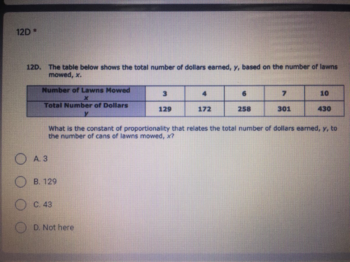 12D *
12D.
The table below shows the total number of dollars earned, y, based on the number of lawns
mowed, x.
Number of Lawns Mowed
3)
4
9.
7.
10
Total Number of Dollars
129
172
258
301
430
What is the constant of proportionality that relates the total number of dollars earned, y, to
the number of cans of lawns mowed, x?
O A. 3
O B. 129
C. 43
D. Not here
