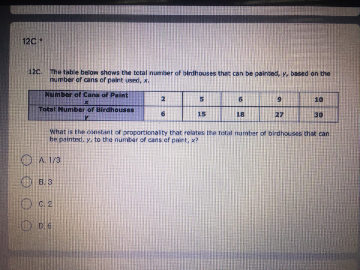 12C*
The table below shows the total number of birdhouses that can be painted, y, based on the
number of cans of paint used, x.
12C.
Number of Cans of Paint
6.
10
Total Number of Birdhouses
15
18
27
30
What is the constant of proportionality that relates the total number of birdhouses that can
be painted, y, to the number of cans of paint, x?
A. 1/3
B. 3
O C 2
D. 6
