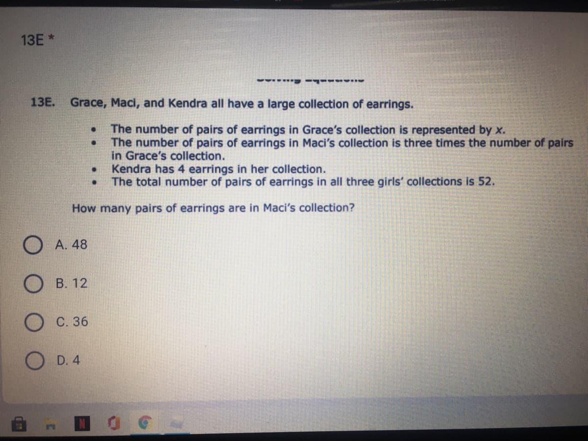 13E *
13Е.
Grace, Maci, and Kendra all have a large collection of earrings.
The number of pairs of earrings in Grace's collection is represented by x.
The number of pairs of earrings in Maci's collection is three times the number of pairs
in Grace's collection.
Kendra has 4 earrings in her collection.
The total number of pairs of earrings in all three girls' collections is 52.
How many pairs of earrings are in Maci's collection?
O A. 48
О в. 12
О с. 36
D. 4
