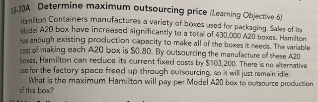 E8-30A Determine maximum outsourcing price (Learning Objective 6)
lamilton Containers manufactures a variety of boxes used for packaging. Sales of its
Model A20 box have increased significantly to a total of 430,000 A20 boxes. Hamilton
has enough existing production capacity to make all of the boxes it needs. The variable
cost of making each A20 box is $0.80. By outsourcing the manufacture of these A20
boxes, Hamilton can reduce its current fixed costs by $103,200. There is no alternative
use for the factory space freed up through outsourcing, so it will just remain idle.
What is the maximum Hamilton will pay per Model A20 box to outsource production
of this box?
