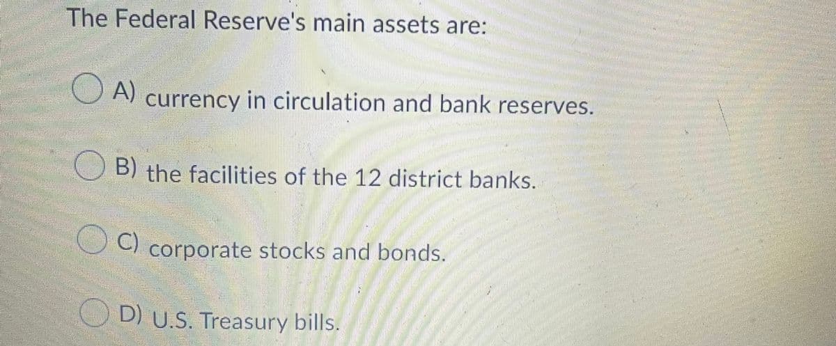 The Federal Reserve's main assets are:
A)
currency in circulation and bank reserves.
O B) the facilities of the 12 district banks.
C)
corporate stocks and bonds.
D) U.S. Treasury bills.
