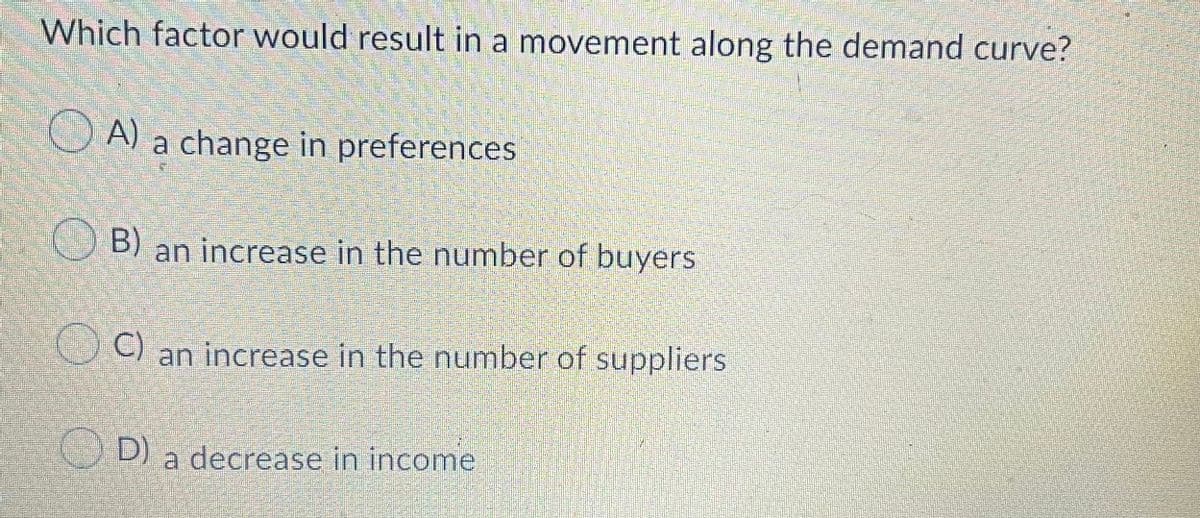 Which factor would result in a movement along the demand curve?
O A) a change in preferences
O B)
an increase in the number of buyers
U C) an increase in the number of suppliers
O D) a decrease in income
