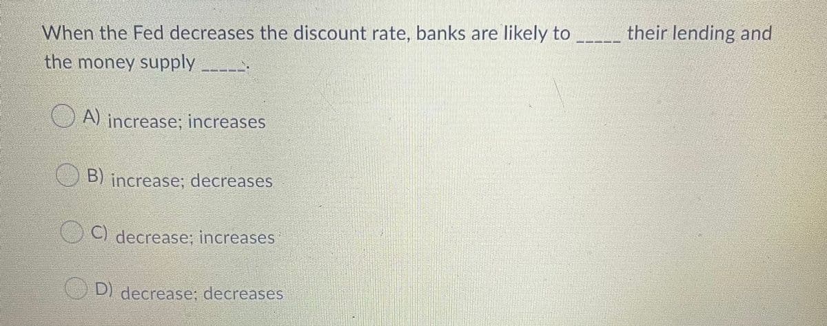 When the Fed decreases the discount rate, banks are likely to
the money supply
their lending and
A) increase; increases
B) increase; decreases
C) decrease; increases
D) decrease; decreases
