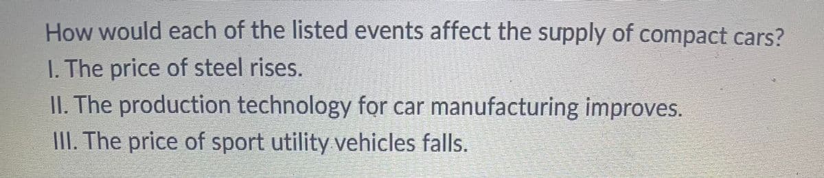 How would each of the listed events affect the supply of compact cars?
I. The price of steel rises.
II. The production technology for car manufacturing improves.
III. The price of sport utility vehicles falls.
