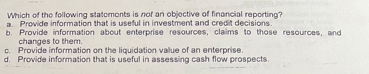 Which of the following statcments is not an objective of financial reporting?
a. Provide information that is useful in investment and credit decisions.
b. Provide information about enterprise resources, claims to those resources, and
changes to them.
c. Provide information on the liquidation value of an enterprise.
d. Provide information that is useful in assessing cash flow prospects.
