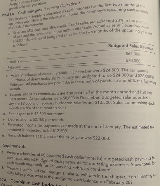 Prepare Hilton
goods sold computations.
2. Prepare a combined cash budget similar to exhibits in the chapter. If no financing ac-
P9-61A Cash budgets (Learning Objective 3)
and cash disbursements:
are
as follows:
Budgeted Sales Revenue
$62,000
January
$70,000
February.
b. Actual purchases of direct materials in December were $24,500. The companye
purchases of direct materials in January are budgeted to be $24,000 and $26.000 i
February. All purchases are paid 40% in the month of purchase and 60% the follow
month.
c. Salaries and sales commissions are also paid half in the month earned and half the
next month. Actual salaries were $8,000 in December. Budgeted salaries in Janu-
ary are $9,000 and February budgeted salaries are $10,500. Sales commissions each
month are 8% of that month's sales.
d. Rent expense is $3,500 per month.
e. Depreciation is $2,100 per month.
f. Estimated income tax payments are made at the end of January. The estimated tax
payment is projected to be $12,500.
g. The cash balance at the end of the prior year was $22,000.
Requirements
1. Prepare schedules of (a) budgeted cash collections, (b) budgeted cash payments
purchases, and (c) budgeted cash payments for operating expenses. Show totar
each month and totals for January and February combined.
tivity takes place, what is the budgeted cash balance on February 28?
32A Combined cash budgot
Obiosti
