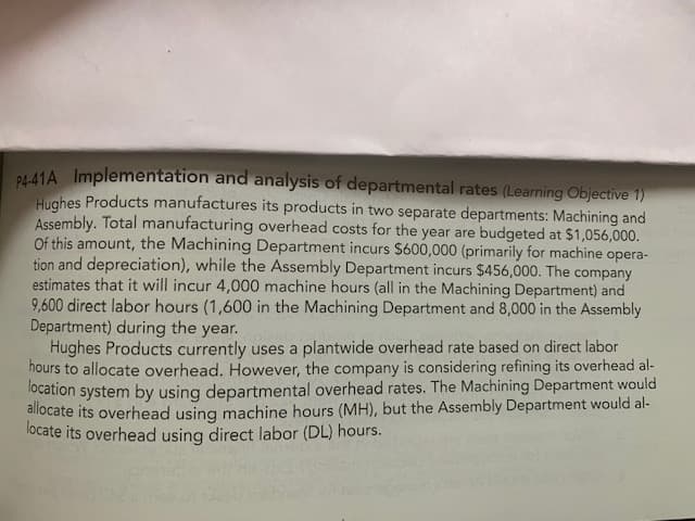 B441A Implementation and analysis of departmental rates (Learning Objective 1)
Hughes Products manufactures its products in two separate departments: Machining and
Assembly. Total manufacturing overhead costs for the year are budgeted at $1,056,000.
Of this amount, the Machining Department incurs $600,000 (primarily for machine opera-
tion and depreciation), while the Assembly Department incurs $456,000. The company
estimates that it will incur 4,000 machine hours (all in the Machining Department) and
9,600 direct labor hours (1,600 in the Machining Department and 8,000 in the Assembly
Department) during the year.
Hughes Products currently uses a plantwide overhead rate based on direct labor
hours to allocate overhead. However, the company is considering refining its overhead al-
location system by using departmental overhead rates. The Machining Department would
allocate its overhead using machine hours (MH), but the Assembly Department would al-
locate its overhead using direct labor (DL) hours.
