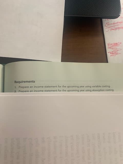 Requirements
1. Prepare an income statement for the upcoming year using variable costing.
2. Prepare an income statement for the upcoming year using absorption costing.
bnuo
oup b
oo a to
im toodab
eion d
od boos 1o
esoni
i bon bns
vadi oldia
yod be
nidh vas
sldarlor
on olima
