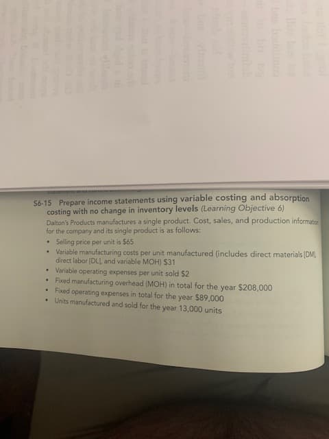 S6-15 Prepare income statements using variable costing and absorption
costing with no change in inventory levels (Learning Objective 6)
Dalton's Products manufactures a single product. Cost, sales, and production information
for the company and its single product is as follows:
Selling price per unit is $65
Variable manufacturing costs per unit manufactured (includes direct materials (DM
direct labor [DL and variable MOH) $31
• Variable operating expenses per unit sold $2
• Foxed manufacturing overhead (MOH) in total for the year $208,000
• Fixed operating expenses in total for the year $89,000
• Units manufactured and sold for the year 13,000 units
