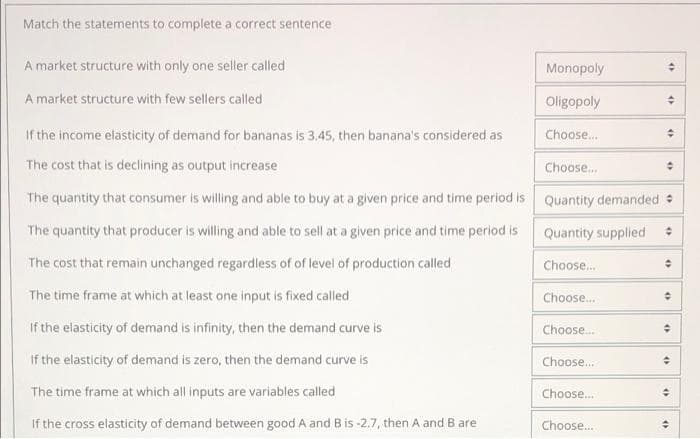 Match the statements to complete a correct sentence
A market structure with only one seller called
Monopoly
A market structure with few sellers called
Oligopoly
If the income elasticity of demand for bananas is 3.45, then banana's considered as
Choose.
The cost that is declining as output increase
Choose.
The quantity that consumer is willing and able to buy at a given price and time period is Quantity demanded
The quantity that producer is willing and able to sell at a given price and time period is
Quantity supplied
The cost that remain unchanged regardless of of level of production called
Choose.
The time frame at which at least one input is fixed called
Choose..
If the elasticity of demand is infinity, then the demand curve is
Choose.
If the elasticity of demand is zero, then the demand curve is
Choose.
The time frame at which all inputs are variables called
Choose.
If the cross elasticity of demand between good A and B is -2.7, then A and B are
Choose.
