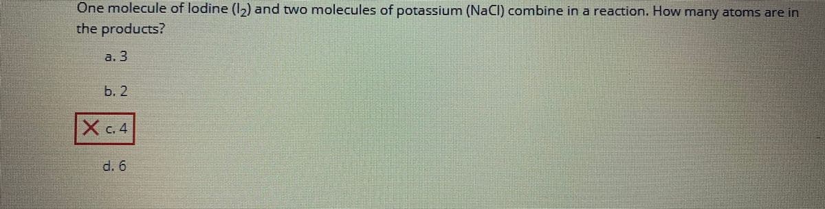 One molecule of lodine (1₂) and two molecules of potassium (NaCl) combine in a reaction. How many atoms are in
the products?
a. 3
b. 2
XC4