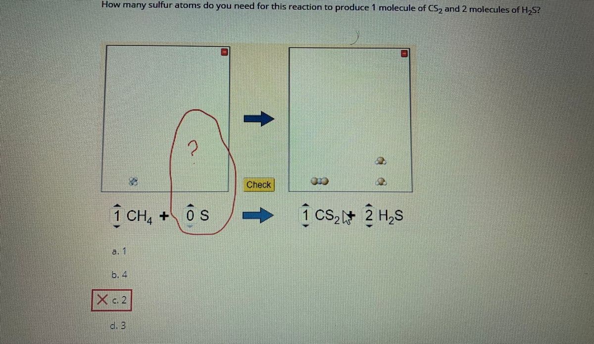 How many sulfur atoms do you need for this reaction to produce 1 molecule of CS₂ and 2 molecules of H₂S?
2
1 CH₂ + OS
1 cs₂ 2 H₂S
X c. 2
d. 3
Check