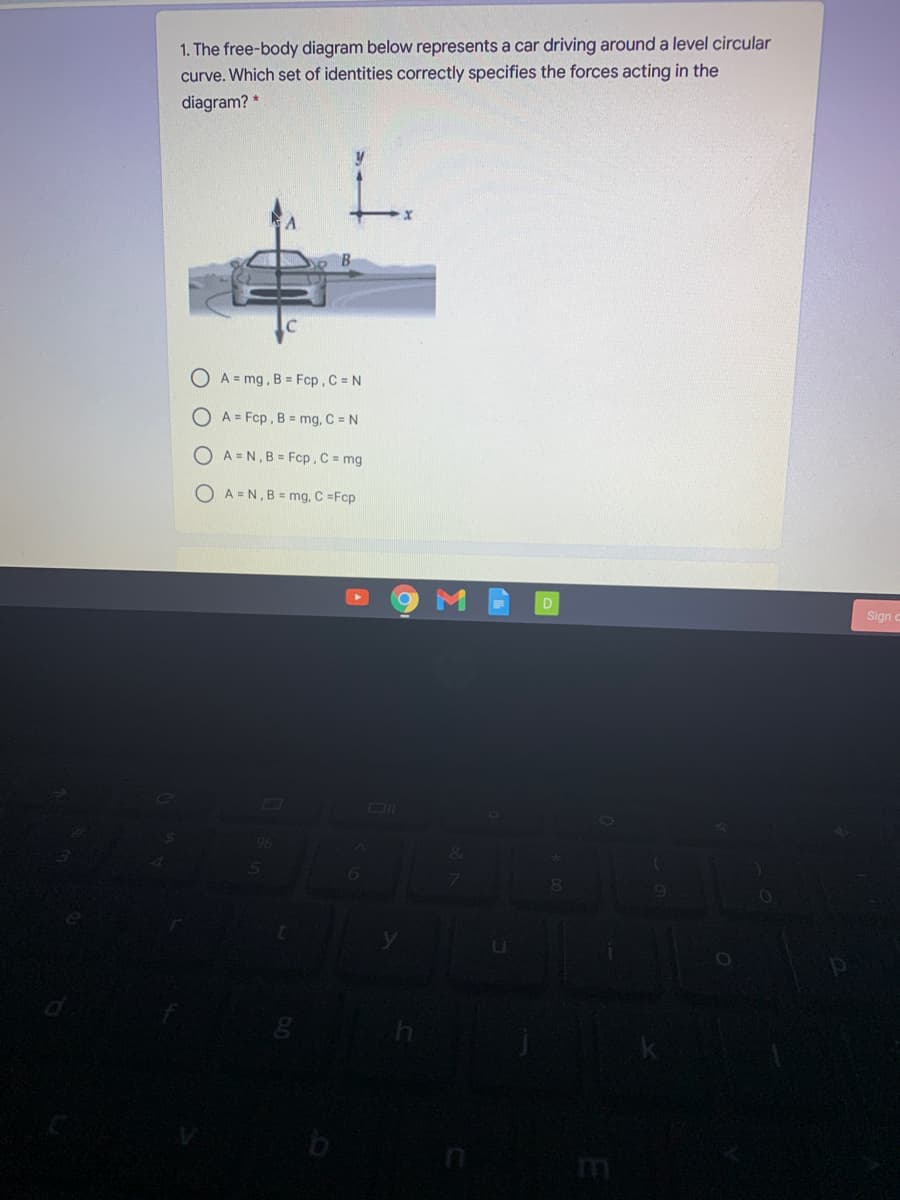 1. The free-body diagram below represents a car driving around a level circular
curve. Which set of identities correctly specifies the forces acting in the
diagram? *
OA=mg, B Fcp, C = N
A = Fcp, B = mg, C = N
O A = N, B = Fcp. C = mg
OA=N,B= mg, C =Fcp
Sign
96
