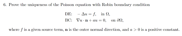 6. Prove the uniqueness of the Poisson equation with Robin boundary condition
DE: - Au = f, in 2,
BC: Vu n + au = 0,
on 8n,
where f is a given source term, n is the outer normal direction, and a > 0 is a positive constant.
