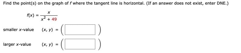 Find the point(s) on the graph of f where the tangent line is horizontal. (If an answer does not exist, enter DNE.)
f(x) =
%3!
2
x + 49
smaller x-value
(x, y)
larger x-value
(x, y)
