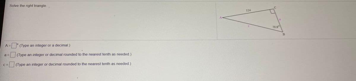 Solve the right triangle.
124
A<
70.8
B
3D (Type an integer or a decimal.)
a 3D
(Type an integer or decimal rounded to the nearest tenth as needed.)
C =
(Type an integer or decimal rounded to the nearest tenth as needed.)
