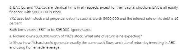 5. BAC Co. and YXZ Co. are identical firms in all respects except for their capital structure. BAC is all equity
financed with $800,000 in stock.
YXZ uses both stock and perpetual debt; its stock is worth $400,000 and the interest rate on its debt is 10
percent.
Both firms expect EBIT to be $95,000. Ignore taxes.
a. Richard owns $30,000 worth of YXZ's stock. What rate of return is he expecting?
b. Show how Richard could generate exactly the same cash flows and rate of return by investing in ABC
and using homemade leverage.
