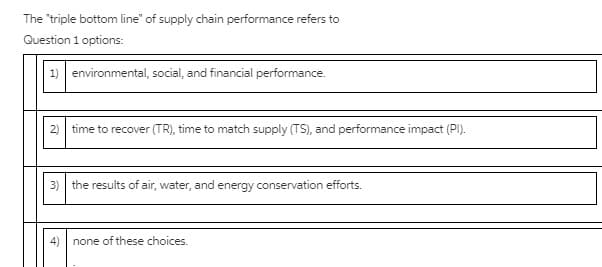 The "triple bottom line" of supply chain performance refers to
Question 1 options:
1) environmental, social, and financial performance.
2) time to recover (TR), time to match supply (TS), and performance impact (PI).
3) the results of air, water, and energy conservation efforts.
none of these choices.
