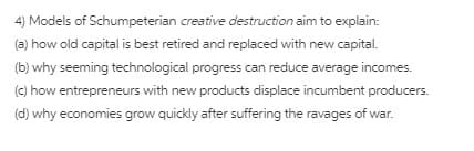 4) Models of Schumpeterian creative destruction aim to explain:
(a) how old capital is best retired and replaced with new capital.
(b) why seeming technological progress can reduce average incomes.
(c) how entrepreneurs with new products displace incumbent producers.
(d) why economies grow quickly after suffering the ravages of war.
