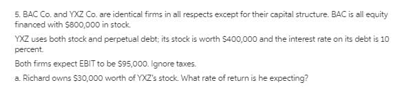 5. BAC Co. and YXZ Co. are identical firms in all respects except for their capital structure. BAC is all equity
financed with $800,000 in stock.
YXZ uses both stock and perpetual debt; its stock is worth $400,000 and the interest rate on its debt is 10
percent.
Both firms expect EBIT to be $95,000. Ignore taxes.
a. Richard owns $30,000 worth of YXZ's stock. What rate of return is he expecting?
