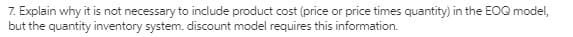 7. Explain why it is not necessary to include product cost (price or price times quantity) in the EOQ model,
but the quantity inventory system. discount model requires this information.
