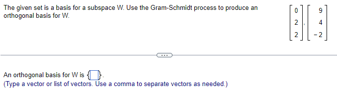 ### Orthogonal Basis using the Gram-Schmidt Process

#### Problem Statement:
The given set is a basis for a subspace W. Use the Gram-Schmidt process to produce an orthogonal basis for W.

The basis set provided is:
\[
\left \{ 
\begin{bmatrix} 
0 \\ 
2 \\ 
2 
\end{bmatrix}, 
\begin{bmatrix} 
9 \\ 
4 \\ 
-2 
\end{bmatrix} 
\right \} 
\]

---

#### Solution:
An orthogonal basis for \( W \) is:
\[ \left \{ \boxed{\phantom{...}} \right \} \]
(Type a vector or list of vectors. Use a comma to separate vectors as needed.)

---

#### Notes:
- The Gram-Schmidt process is a method for orthogonalizing a set of vectors in an inner product space, which most commonly means Euclidean space.
- Begin with the original basis vectors and apply the Gram-Schmidt formula to find the orthogonal vectors.
- Ensure the orthogonality by verifying that the inner product (dot product) of each pair of resulting vectors is zero.

Note: The image provides a clear layout of the problem and the basis vectors to be used in the Gram-Schmidt process.

