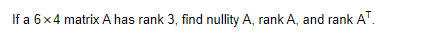 If a 6x4 matrix A has rank 3, find nullity A, rank A, and rank A™.