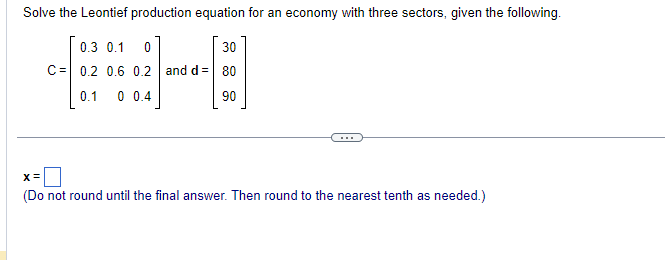 Solve the Leontief production equation for an economy with three sectors, given the following.
0.3 0.1 0
30
C 0.2 0.6 0.2 and d = 80
0.1
0 0.4
90
X=
(Do not round until the final answer. Then round to the nearest tenth as needed.)