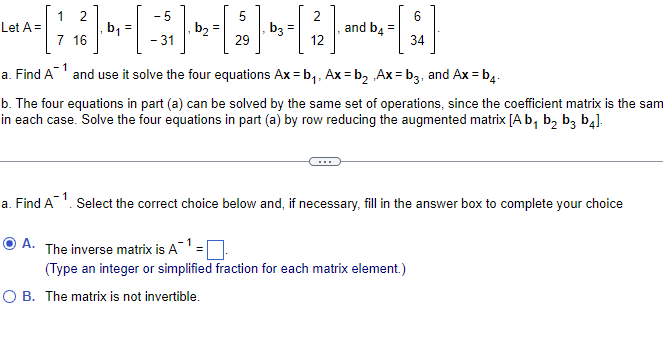 Let A =
12
7 16
a. Find A
O A.
b₁
-1
-5
- 31
b₂=
a.
Find A¹ and use it solve the four equations Ax=b₁, Ax=b₂ Ax=b3, and Ax=b4-
b. The four equations in part (a) can be solved by the same set of operations, since the coefficient matrix is the sam
in each case. Solve the four equations in part (a) by row reducing the augmented matrix [A b₁ b₂ b3 b4].
2
$] 4-[;
b3
29
12
and b4 =
=
34
Select the correct choice below and, if necessary, fill in the answer box to complete your choice
The inverse matrix is A
(Type an integer or simplified fraction for each matrix element.)
O B. The matrix is not invertible.