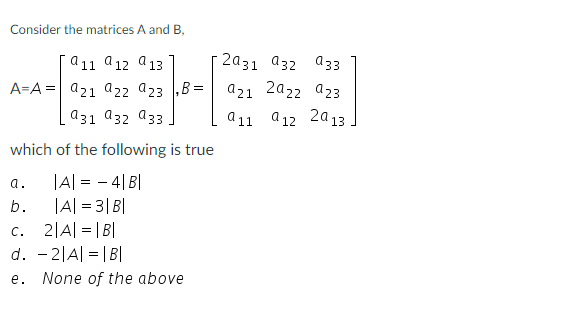 Consider the matrices A and B,
911 912 913
A=A = 921 922 923 B:
931 932 933
which of the following is true
|A| = - 4| B|
|A| = 3| B|
a.
b.
C.
2|A| = |B|
d. -2|A| = |B|
e. None of the above
2031 932 933
azı 2922 923
911 912 2013