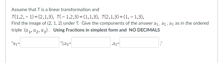 Assume that T is a linear transformation and
T(1,2,1)=(2,1,3), T(-1,2,3)=(1,1,3),
7(2,1,3)=(1,-1,3),
Find the image of (2, 1, 2) under T. Give the components of the answer a₁, a2, a3 as in the ordered
triple (a₁, a₂, a3). Using Fractions in simplest form and NO DECIMALS
"a₁=
"),a2=
a3=