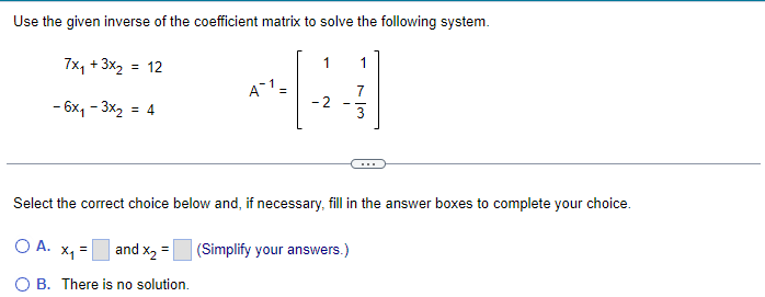 Use the given inverse of the coefficient matrix to solve the following system.
7x₁ + 3x₂ = 12
- 6x₁-3x₂: = 4
A1 =
-2
1
(Simplify your answers.)
3
Select the correct choice below and, if necessary, fill in the answer boxes to complete your choice.
O A. x₁ =
and x₂ =
OB. There is no solution.